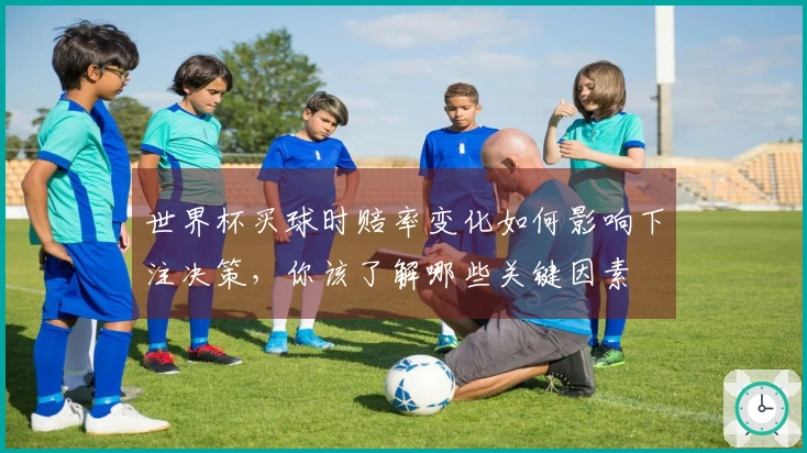 世界杯买球时赔率变化如何影响下注决策，你该了解哪些关键因素