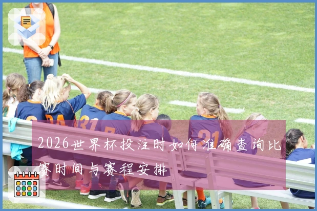 2026世界杯投注时如何准确查询比赛时间与赛程安排