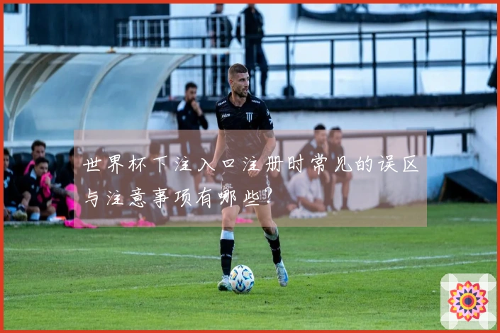 世界杯下注入口注册时常见的误区与注意事项有哪些？